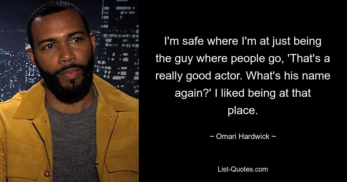 I'm safe where I'm at just being the guy where people go, 'That's a really good actor. What's his name again?' I liked being at that place. — © Omari Hardwick