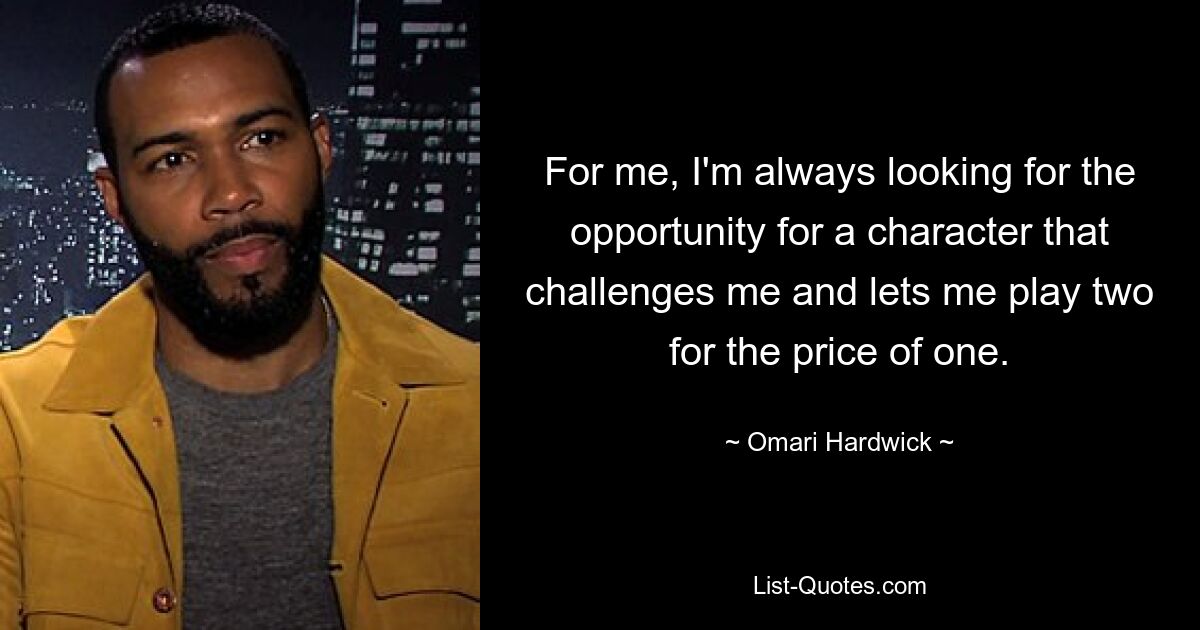 For me, I'm always looking for the opportunity for a character that challenges me and lets me play two for the price of one. — © Omari Hardwick