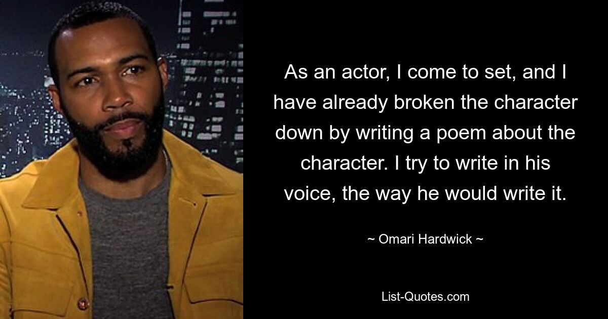 As an actor, I come to set, and I have already broken the character down by writing a poem about the character. I try to write in his voice, the way he would write it. — © Omari Hardwick