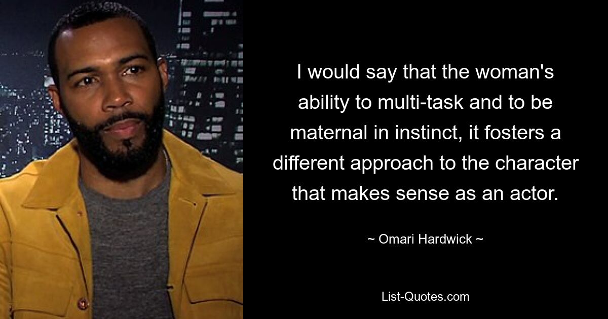 I would say that the woman's ability to multi-task and to be maternal in instinct, it fosters a different approach to the character that makes sense as an actor. — © Omari Hardwick