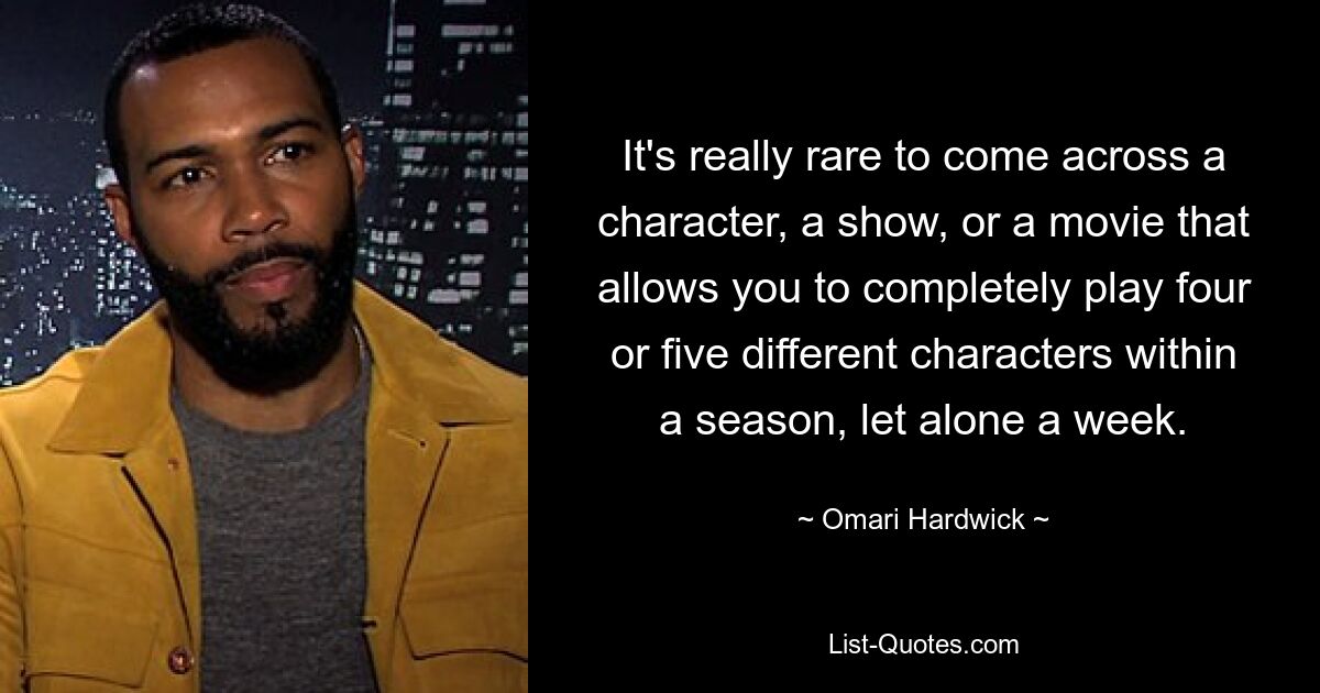 It's really rare to come across a character, a show, or a movie that allows you to completely play four or five different characters within a season, let alone a week. — © Omari Hardwick