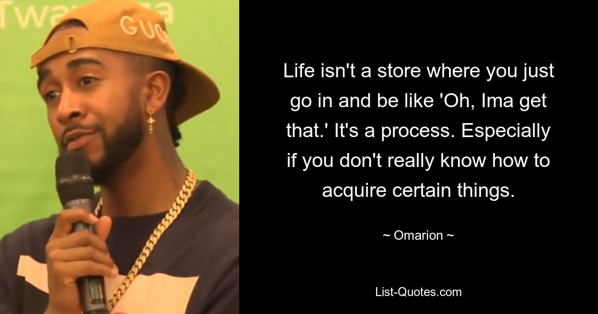 Life isn't a store where you just go in and be like 'Oh, Ima get that.' It's a process. Especially if you don't really know how to acquire certain things. — © Omarion