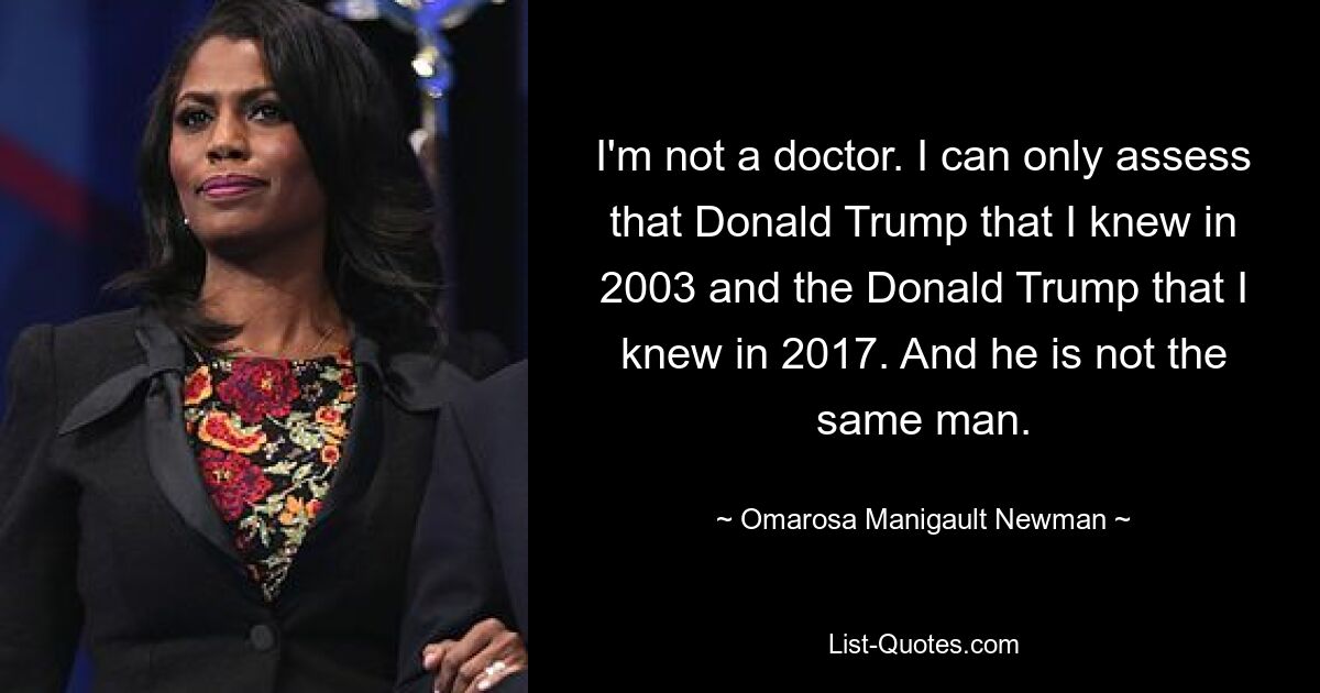 I'm not a doctor. I can only assess that Donald Trump that I knew in 2003 and the Donald Trump that I knew in 2017. And he is not the same man. — © Omarosa Manigault Newman