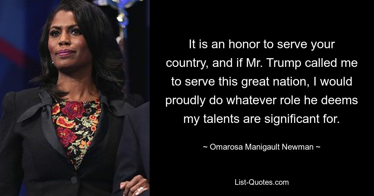 It is an honor to serve your country, and if Mr. Trump called me to serve this great nation, I would proudly do whatever role he deems my talents are significant for. — © Omarosa Manigault Newman