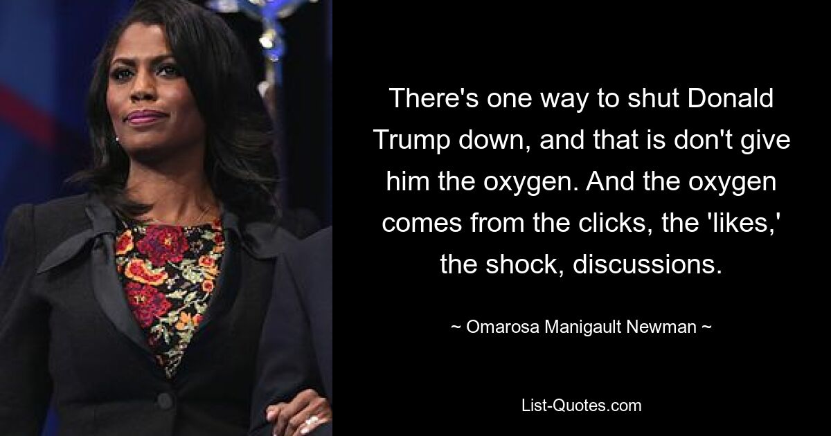 There's one way to shut Donald Trump down, and that is don't give him the oxygen. And the oxygen comes from the clicks, the 'likes,' the shock, discussions. — © Omarosa Manigault Newman