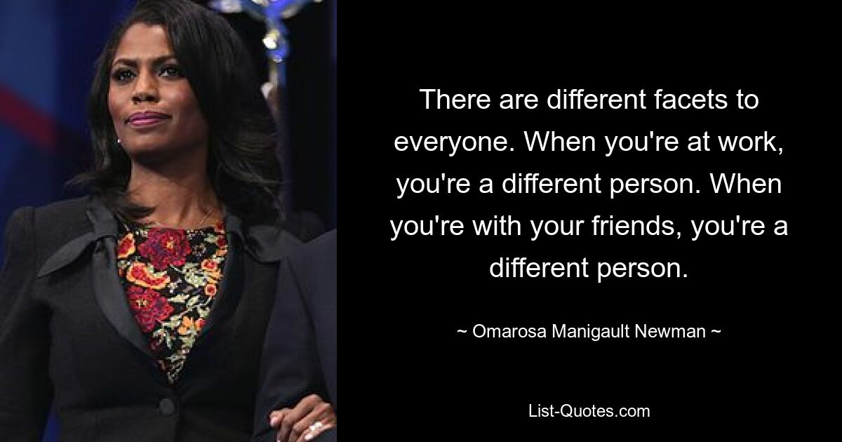 There are different facets to everyone. When you're at work, you're a different person. When you're with your friends, you're a different person. — © Omarosa Manigault Newman