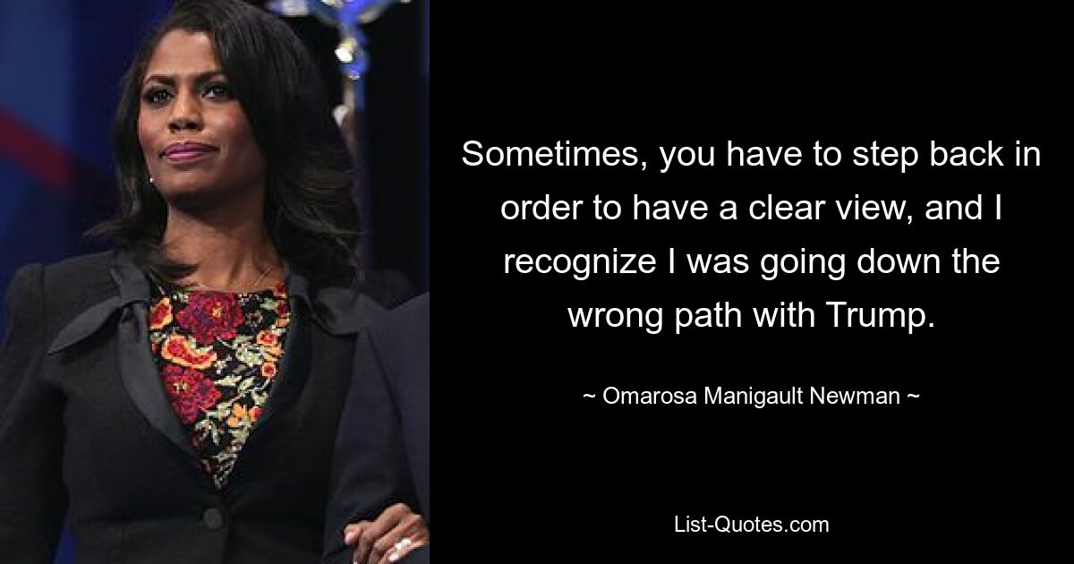 Sometimes, you have to step back in order to have a clear view, and I recognize I was going down the wrong path with Trump. — © Omarosa Manigault Newman