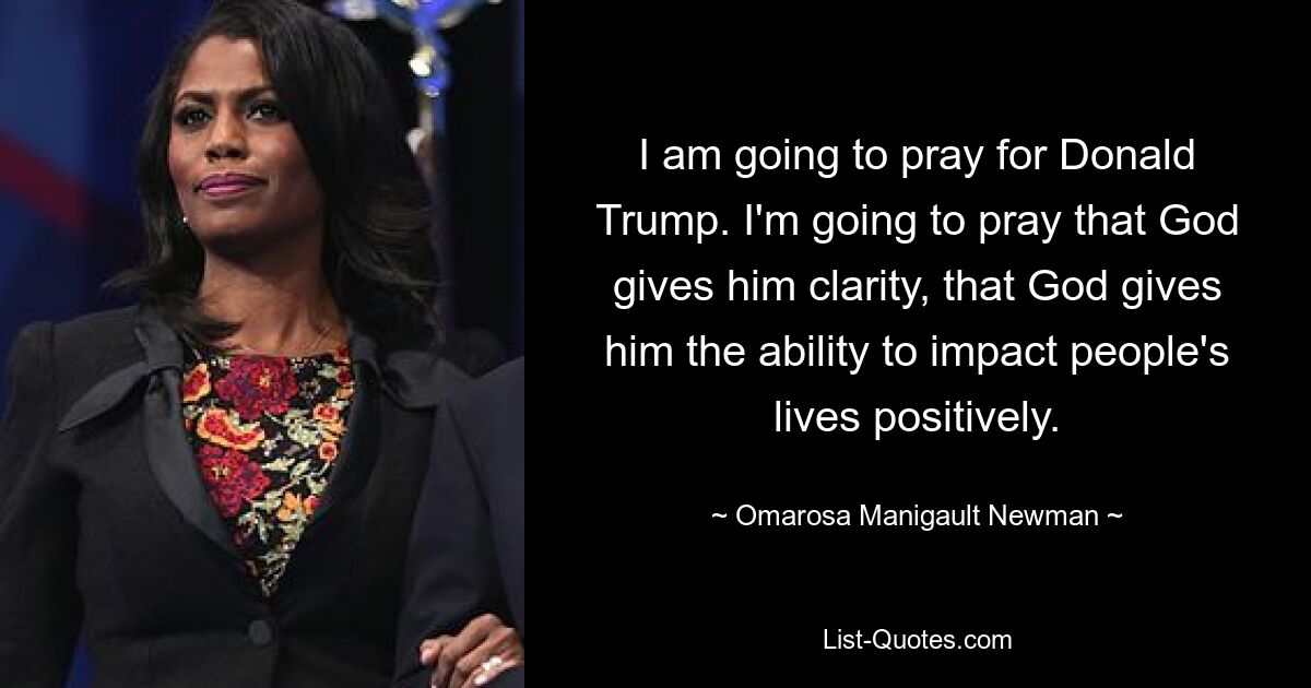 I am going to pray for Donald Trump. I'm going to pray that God gives him clarity, that God gives him the ability to impact people's lives positively. — © Omarosa Manigault Newman