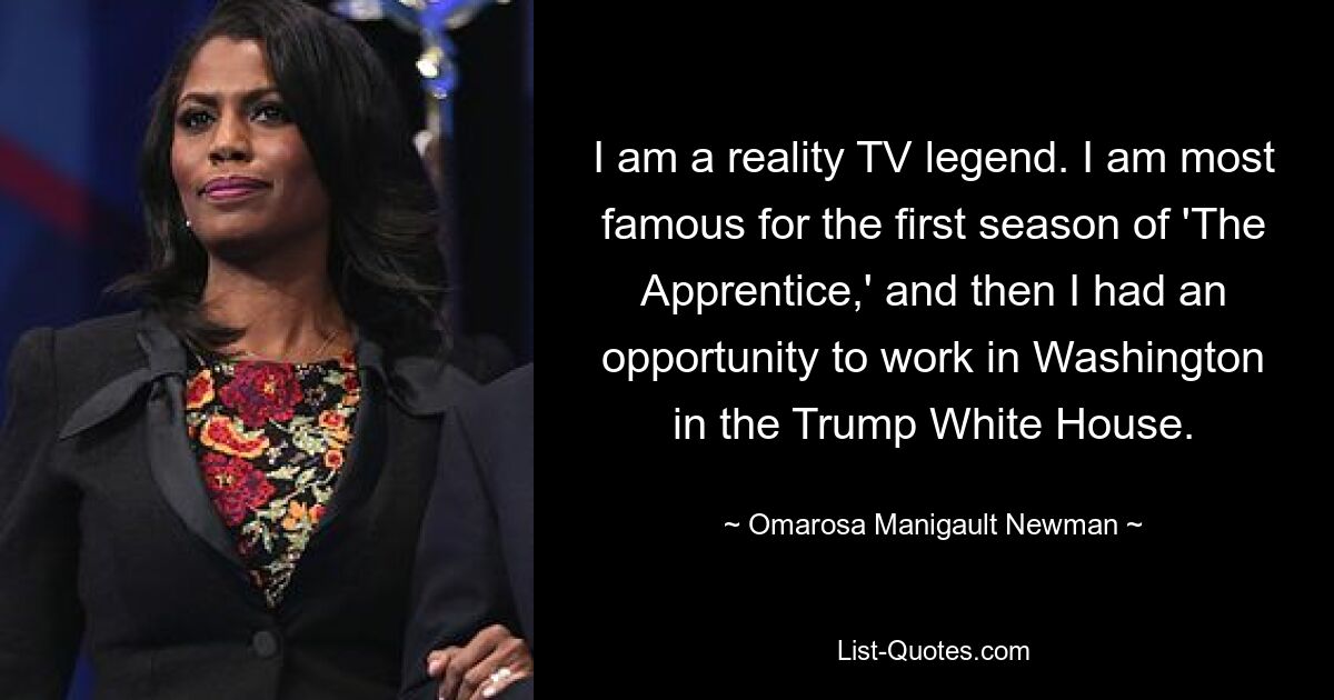 I am a reality TV legend. I am most famous for the first season of 'The Apprentice,' and then I had an opportunity to work in Washington in the Trump White House. — © Omarosa Manigault Newman