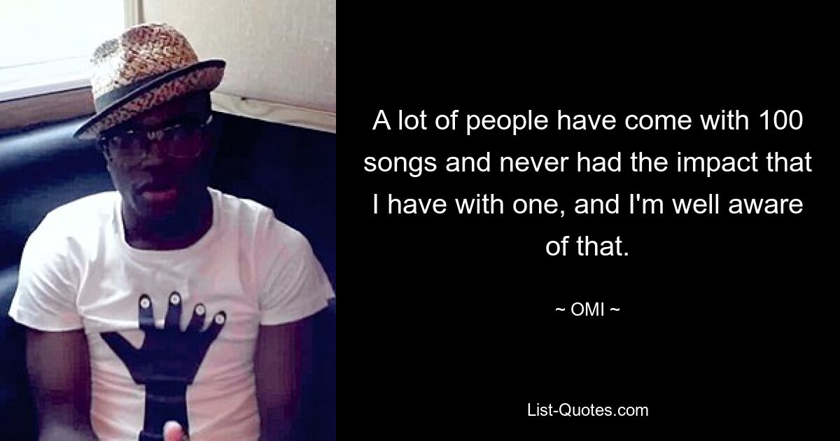 A lot of people have come with 100 songs and never had the impact that I have with one, and I'm well aware of that. — © OMI