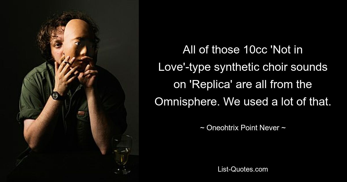 All of those 10cc 'Not in Love'-type synthetic choir sounds on 'Replica' are all from the Omnisphere. We used a lot of that. — © Oneohtrix Point Never