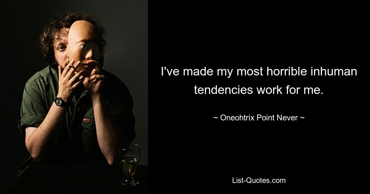 I've made my most horrible inhuman tendencies work for me. — © Oneohtrix Point Never