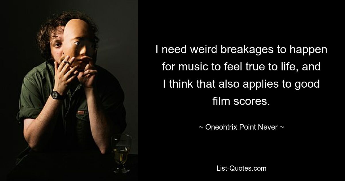 I need weird breakages to happen for music to feel true to life, and I think that also applies to good film scores. — © Oneohtrix Point Never