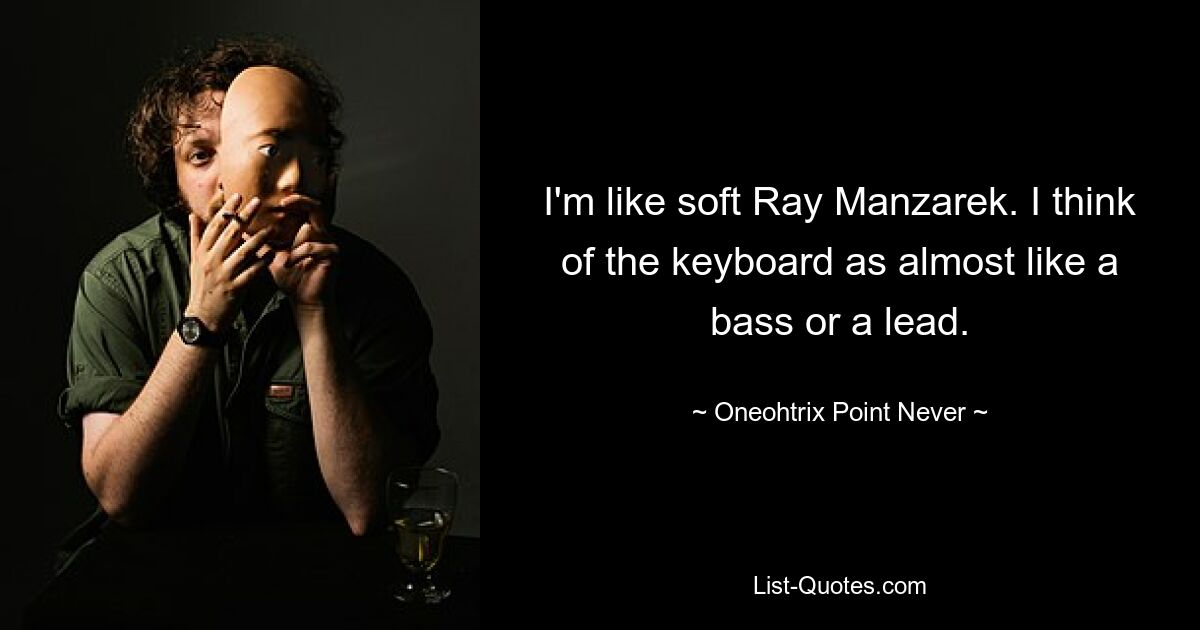 I'm like soft Ray Manzarek. I think of the keyboard as almost like a bass or a lead. — © Oneohtrix Point Never