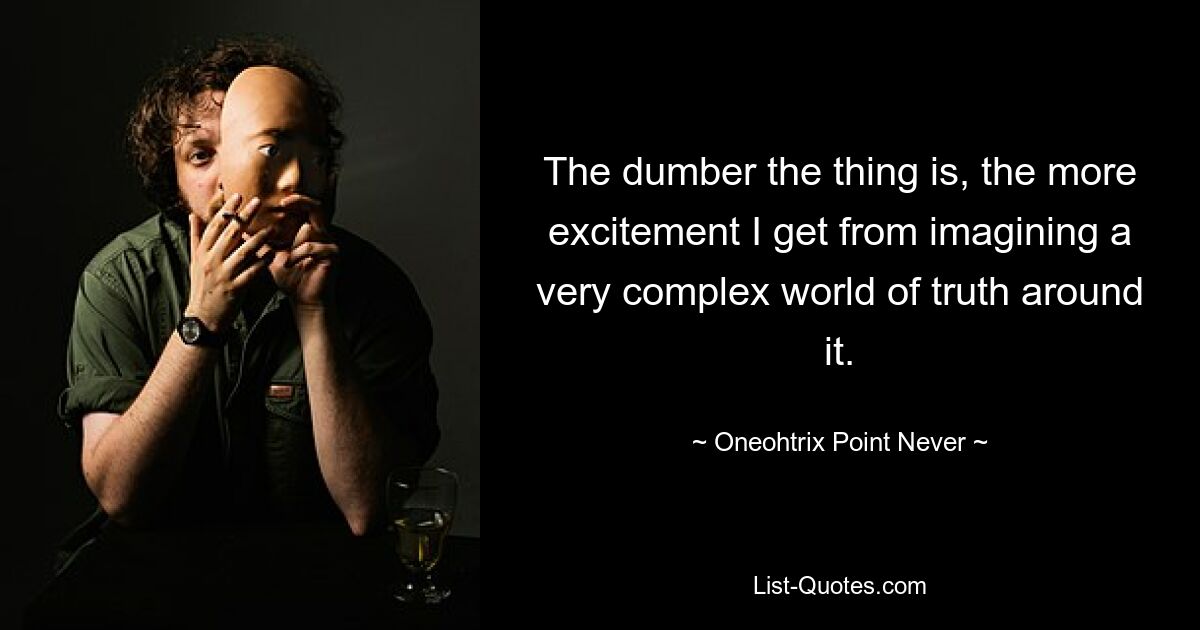 The dumber the thing is, the more excitement I get from imagining a very complex world of truth around it. — © Oneohtrix Point Never