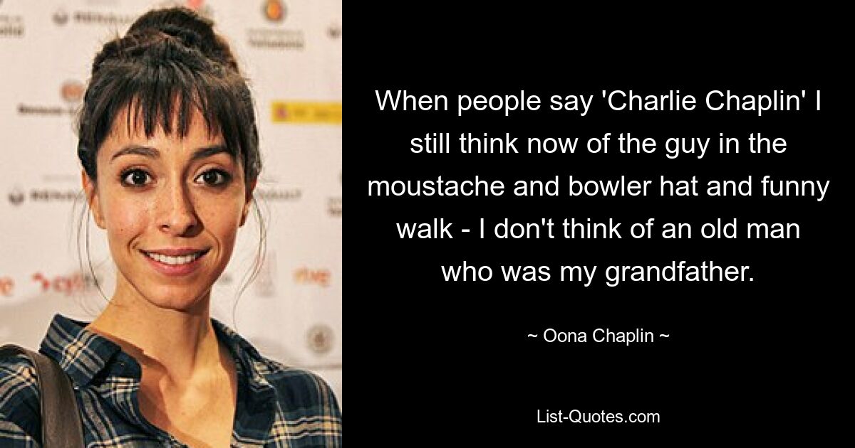 When people say 'Charlie Chaplin' I still think now of the guy in the moustache and bowler hat and funny walk - I don't think of an old man who was my grandfather. — © Oona Chaplin