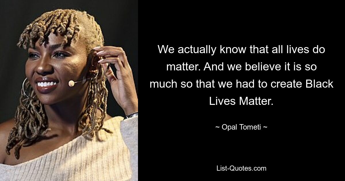 We actually know that all lives do matter. And we believe it is so much so that we had to create Black Lives Matter. — © Opal Tometi