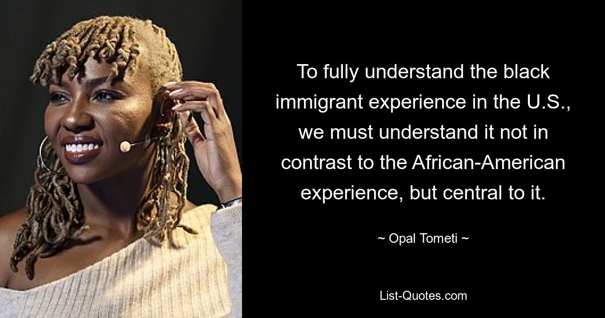 To fully understand the black immigrant experience in the U.S., we must understand it not in contrast to the African-American experience, but central to it. — © Opal Tometi