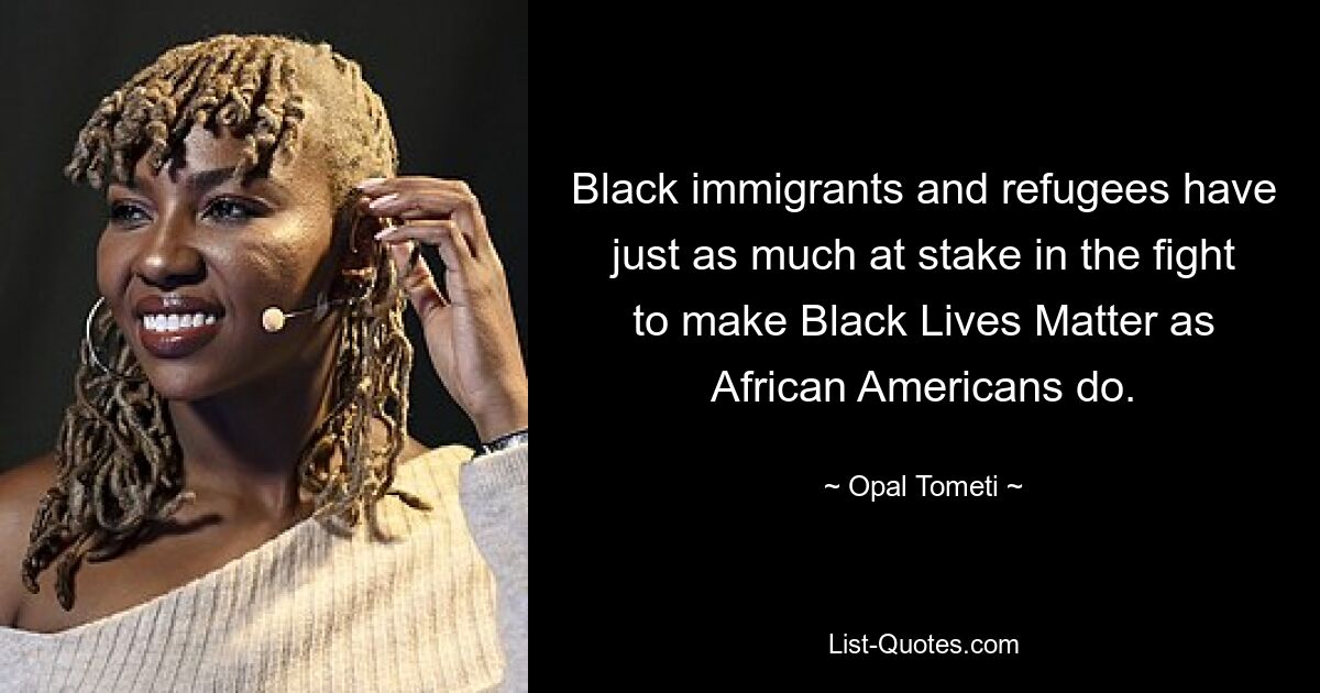 Black immigrants and refugees have just as much at stake in the fight to make Black Lives Matter as African Americans do. — © Opal Tometi