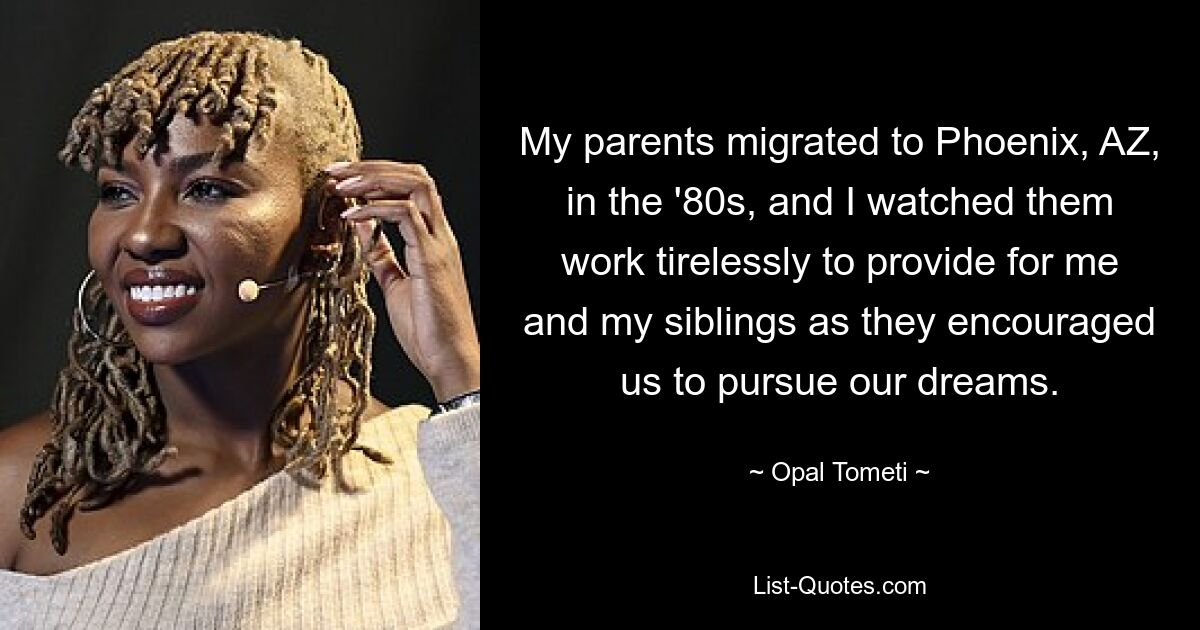 My parents migrated to Phoenix, AZ, in the '80s, and I watched them work tirelessly to provide for me and my siblings as they encouraged us to pursue our dreams. — © Opal Tometi