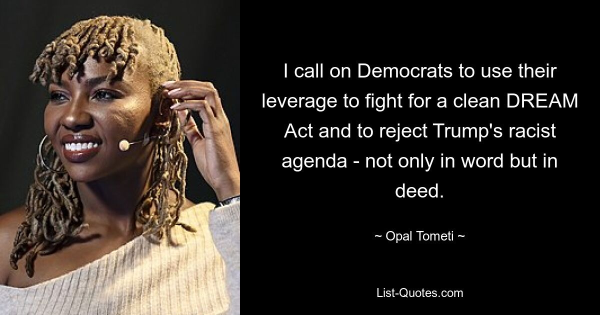 I call on Democrats to use their leverage to fight for a clean DREAM Act and to reject Trump's racist agenda - not only in word but in deed. — © Opal Tometi