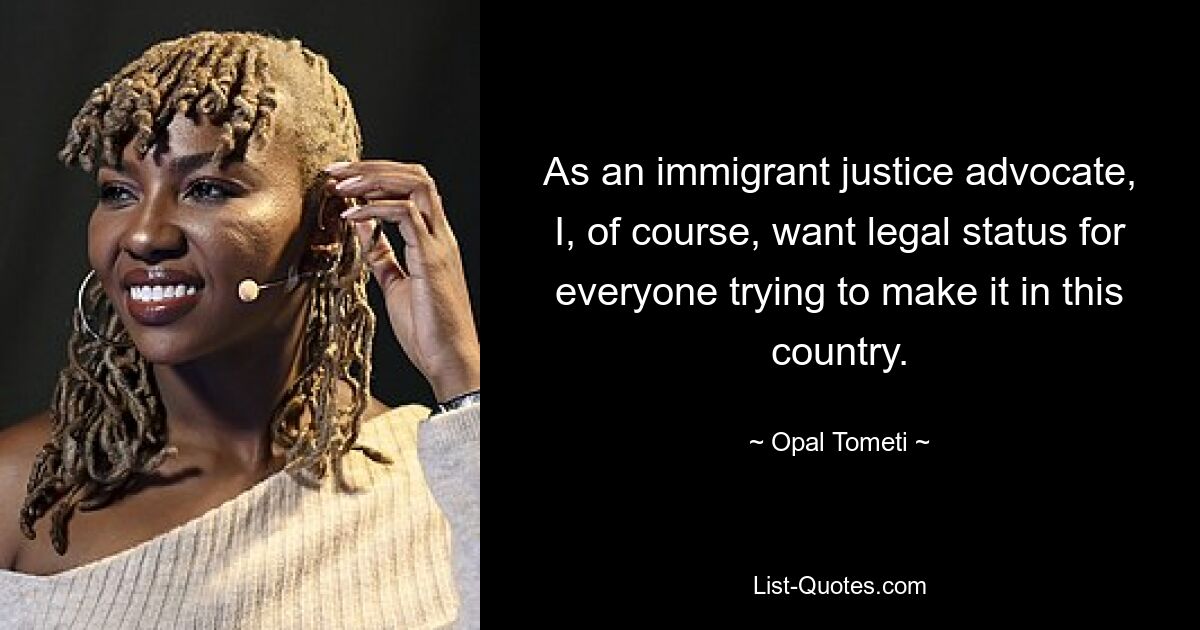 As an immigrant justice advocate, I, of course, want legal status for everyone trying to make it in this country. — © Opal Tometi