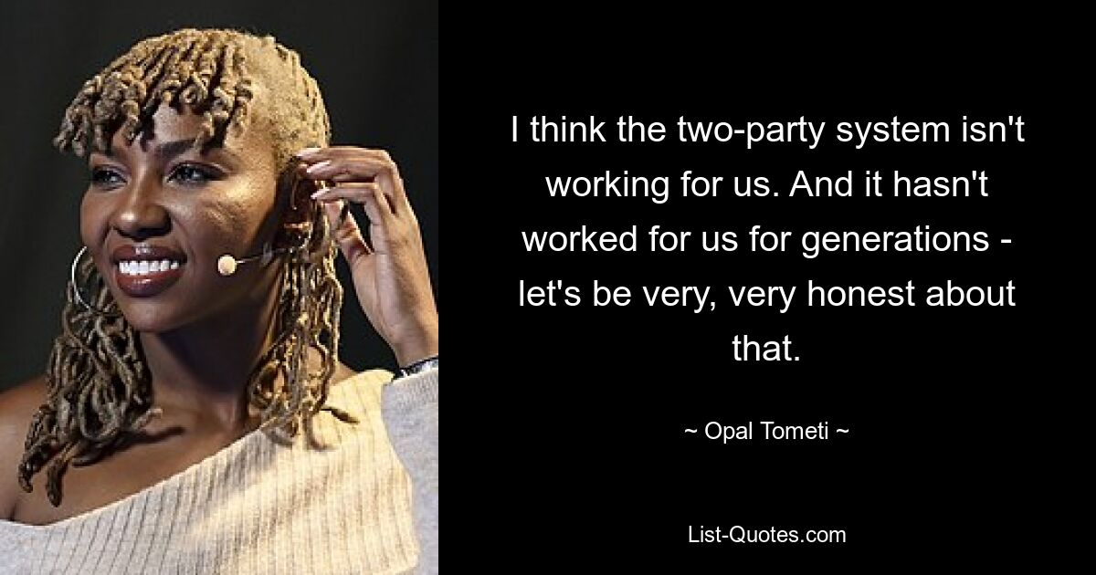 I think the two-party system isn't working for us. And it hasn't worked for us for generations - let's be very, very honest about that. — © Opal Tometi