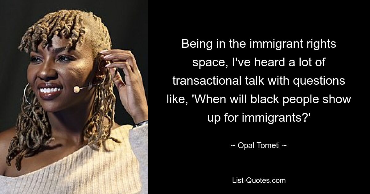 Being in the immigrant rights space, I've heard a lot of transactional talk with questions like, 'When will black people show up for immigrants?' — © Opal Tometi