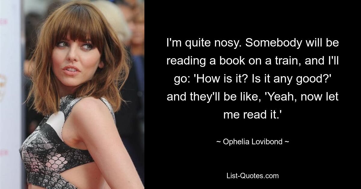 I'm quite nosy. Somebody will be reading a book on a train, and I'll go: 'How is it? Is it any good?' and they'll be like, 'Yeah, now let me read it.' — © Ophelia Lovibond