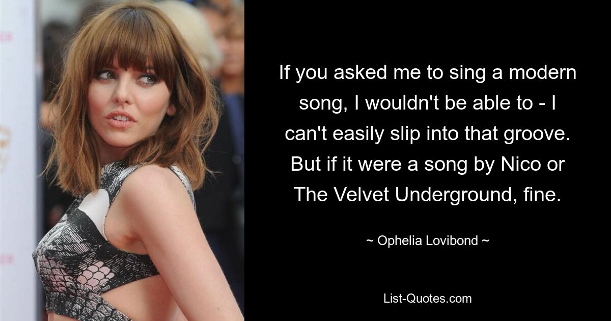 If you asked me to sing a modern song, I wouldn't be able to - I can't easily slip into that groove. But if it were a song by Nico or The Velvet Underground, fine. — © Ophelia Lovibond