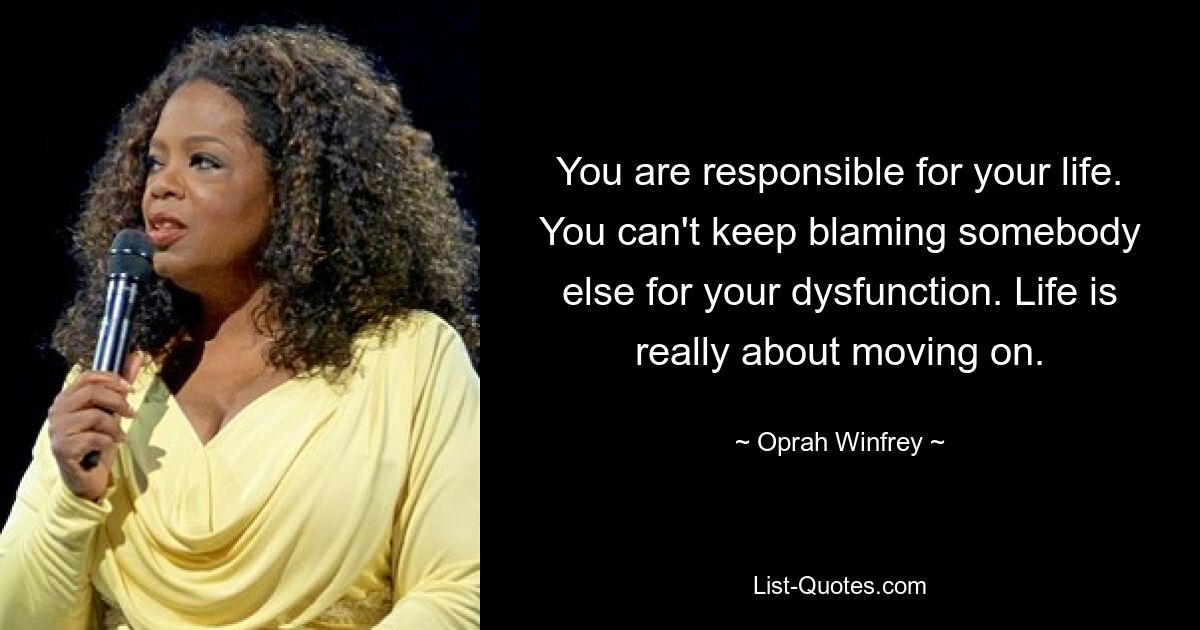 You are responsible for your life. You can't keep blaming somebody else for your dysfunction. Life is really about moving on. — © Oprah Winfrey