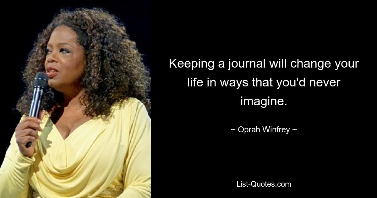 Keeping a journal will change your life in ways that you'd never imagine. — © Oprah Winfrey