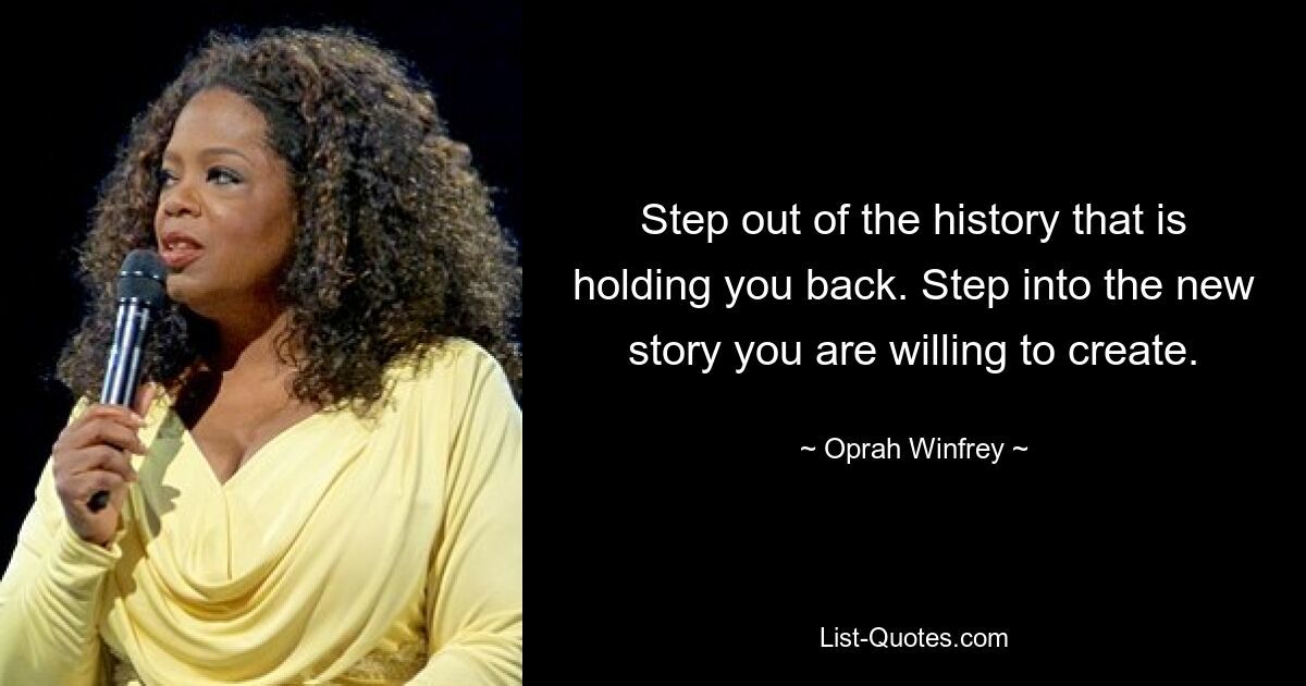 Step out of the history that is holding you back. Step into the new story you are willing to create. — © Oprah Winfrey