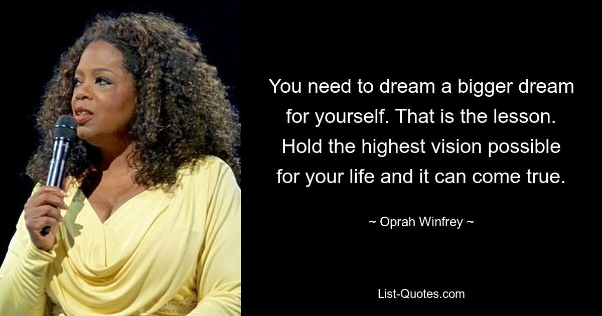 You need to dream a bigger dream for yourself. That is the lesson. Hold the highest vision possible for your life and it can come true. — © Oprah Winfrey