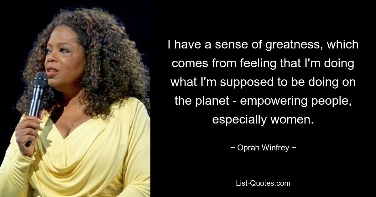 I have a sense of greatness, which comes from feeling that I'm doing what I'm supposed to be doing on the planet - empowering people, especially women. — © Oprah Winfrey