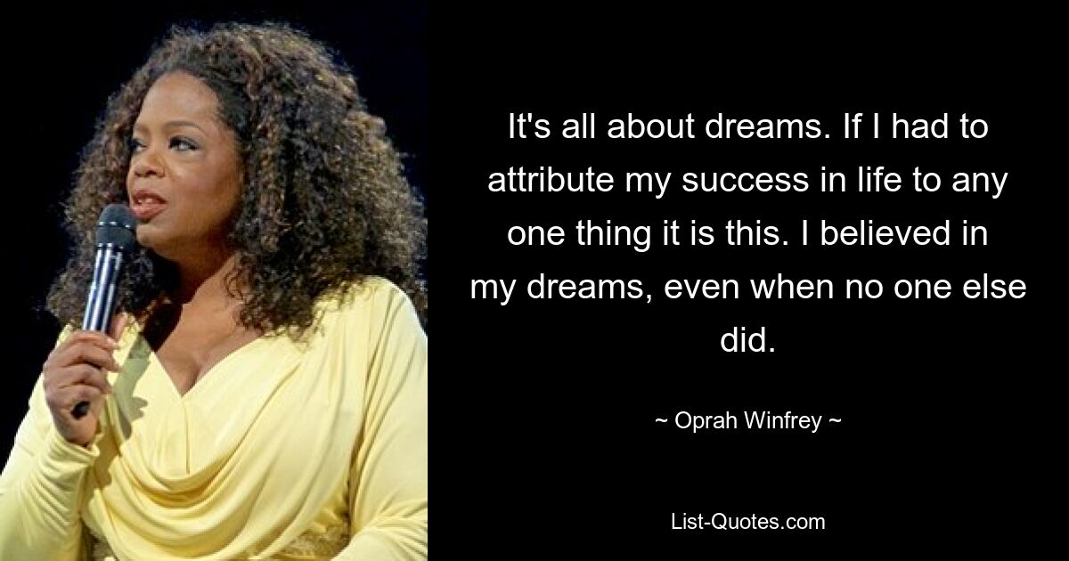 It's all about dreams. If I had to attribute my success in life to any one thing it is this. I believed in my dreams, even when no one else did. — © Oprah Winfrey