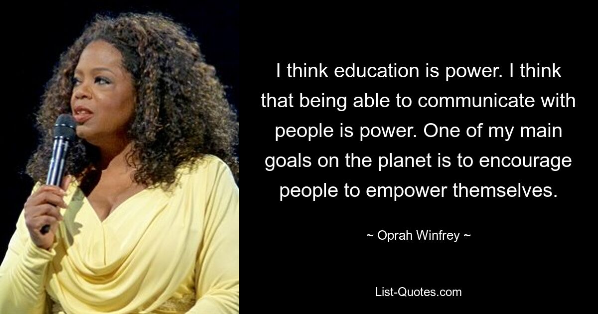 I think education is power. I think that being able to communicate with people is power. One of my main goals on the planet is to encourage people to empower themselves. — © Oprah Winfrey