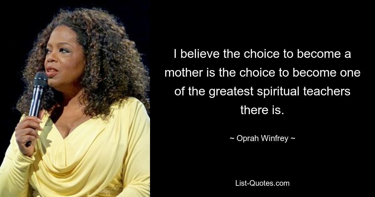 I believe the choice to become a mother is the choice to become one of the greatest spiritual teachers there is. — © Oprah Winfrey