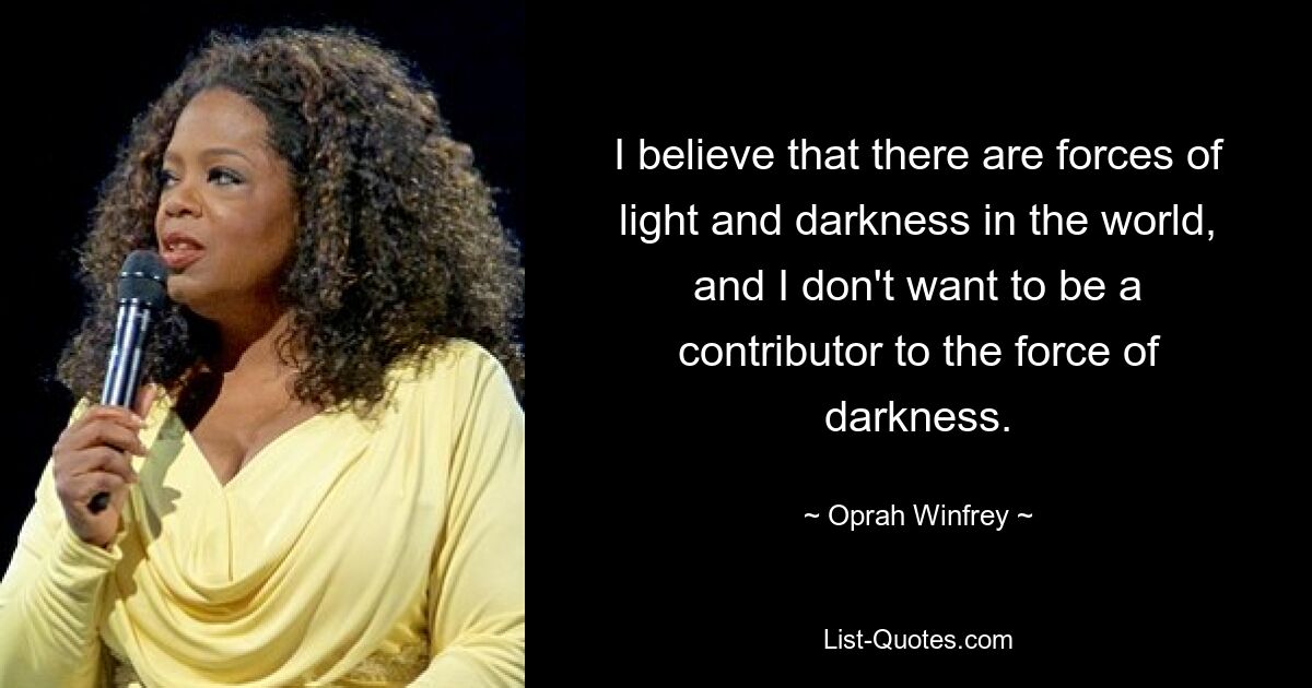 I believe that there are forces of light and darkness in the world, and I don't want to be a contributor to the force of darkness. — © Oprah Winfrey