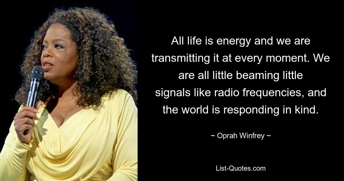 All life is energy and we are transmitting it at every moment. We are all little beaming little signals like radio frequencies, and the world is responding in kind. — © Oprah Winfrey