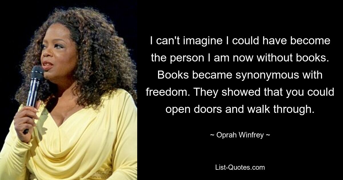 I can't imagine I could have become the person I am now without books. Books became synonymous with freedom. They showed that you could open doors and walk through. — © Oprah Winfrey