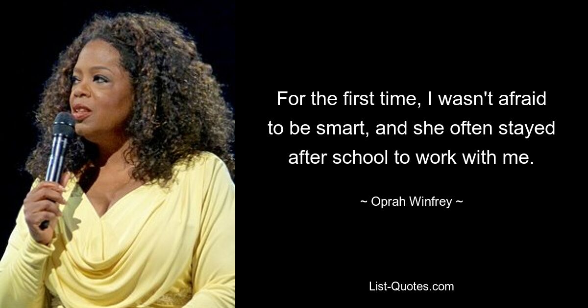 For the first time, I wasn't afraid to be smart, and she often stayed after school to work with me. — © Oprah Winfrey