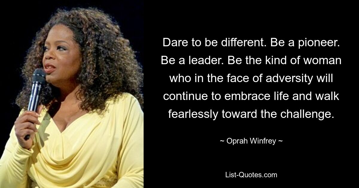 Dare to be different. Be a pioneer. Be a leader. Be the kind of woman who in the face of adversity will continue to embrace life and walk fearlessly toward the challenge. — © Oprah Winfrey