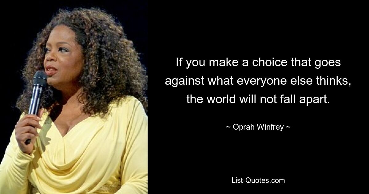 If you make a choice that goes against what everyone else thinks, the world will not fall apart. — © Oprah Winfrey