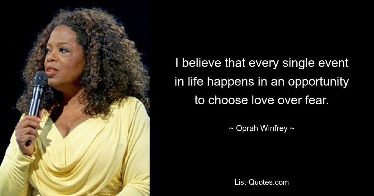 I believe that every single event in life happens in an opportunity to choose love over fear. — © Oprah Winfrey