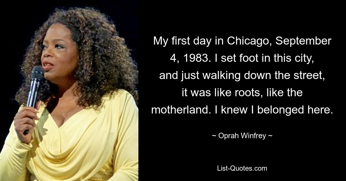 My first day in Chicago, September 4, 1983. I set foot in this city, and just walking down the street, it was like roots, like the motherland. I knew I belonged here. — © Oprah Winfrey