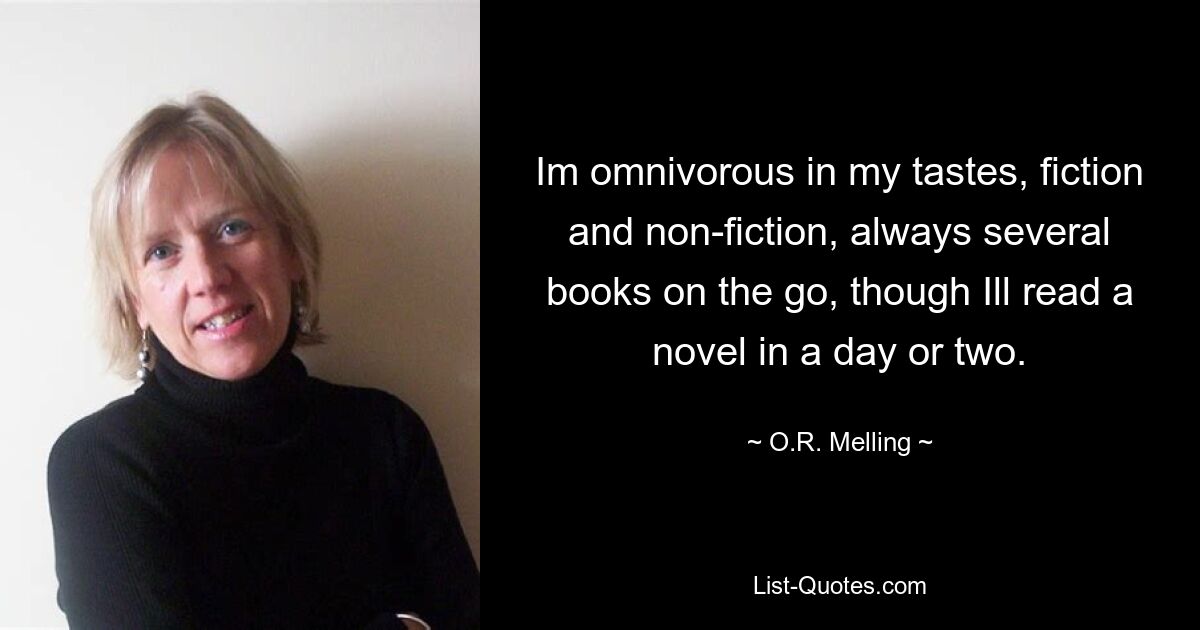 Im omnivorous in my tastes, fiction and non-fiction, always several books on the go, though Ill read a novel in a day or two. — © O.R. Melling