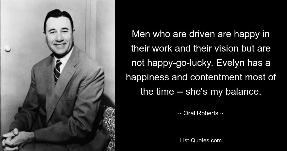 Men who are driven are happy in their work and their vision but are not happy-go-lucky. Evelyn has a happiness and contentment most of the time -- she's my balance. — © Oral Roberts