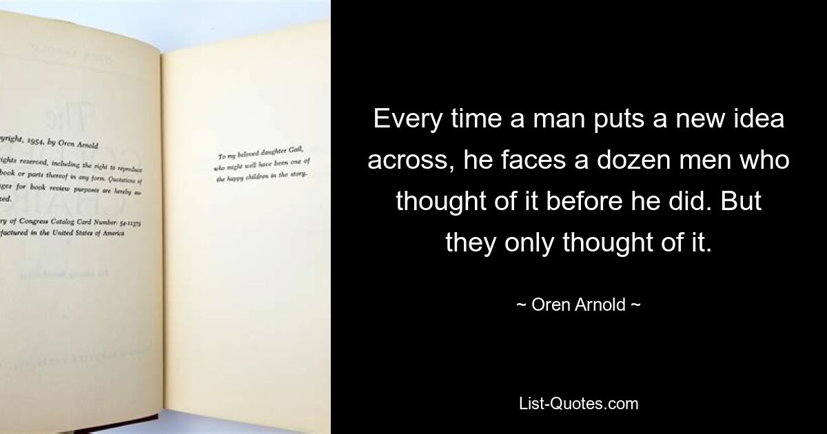 Every time a man puts a new idea across, he faces a dozen men who thought of it before he did. But they only thought of it. — © Oren Arnold