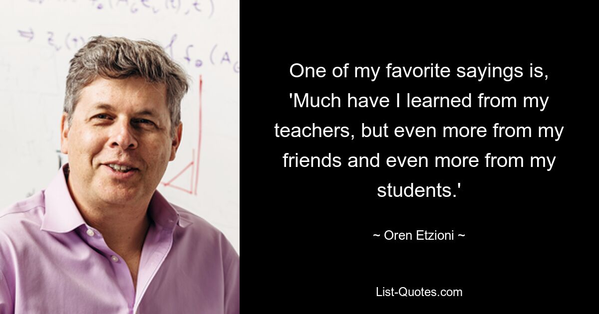 One of my favorite sayings is, 'Much have I learned from my teachers, but even more from my friends and even more from my students.' — © Oren Etzioni